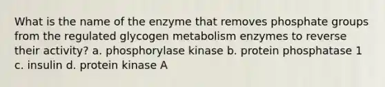 What is the name of the enzyme that removes phosphate groups from the regulated glycogen metabolism enzymes to reverse their activity? a. phosphorylase kinase b. protein phosphatase 1 c. insulin d. protein kinase A