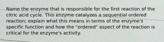 Name the enzyme that is responsible for the first reaction of the citric acid cycle. This enzyme catalyzes a sequential ordered reaction; explain what this means in terms of the enzyme's specific function and how the "ordered" aspect of the reaction is critical for the enzyme's activity.