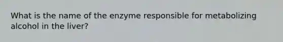 What is the name of the enzyme responsible for metabolizing alcohol in the liver?