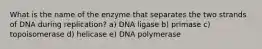 What is the name of the enzyme that separates the two strands of DNA during replication? a) DNA ligase b) primase c) topoisomerase d) helicase e) DNA polymerase