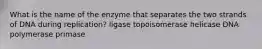 What is the name of the enzyme that separates the two strands of DNA during replication? ligase topoisomerase helicase DNA polymerase primase