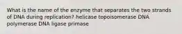 What is the name of the enzyme that separates the two strands of DNA during replication? helicase topoisomerase DNA polymerase DNA ligase primase