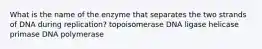 What is the name of the enzyme that separates the two strands of DNA during replication? topoisomerase DNA ligase helicase primase DNA polymerase