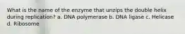 What is the name of the enzyme that unzips the double helix during replication? a. DNA polymerase b. DNA ligase c. Helicase d. Ribosome