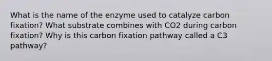 What is the name of the enzyme used to catalyze carbon fixation? What substrate combines with CO2 during carbon fixation? Why is this carbon fixation pathway called a C3 pathway?