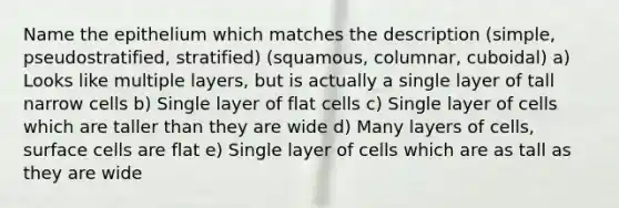 Name the epithelium which matches the description (simple, pseudostratified, stratified) (squamous, columnar, cuboidal) a) Looks like multiple layers, but is actually a single layer of tall narrow cells b) Single layer of flat cells c) Single layer of cells which are taller than they are wide d) Many layers of cells, surface cells are flat e) Single layer of cells which are as tall as they are wide