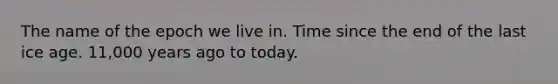 The name of the epoch we live in. Time since the end of the last ice age. 11,000 years ago to today.