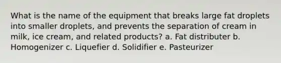 What is the name of the equipment that breaks large fat droplets into smaller droplets, and prevents the separation of cream in milk, ice cream, and related products? a. Fat distributer b. Homogenizer c. Liquefier d. Solidifier e. Pasteurizer