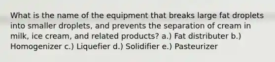 What is the name of the equipment that breaks large fat droplets into smaller droplets, and prevents the separation of cream in milk, ice cream, and related products? a.) Fat distributer b.) Homogenizer c.) Liquefier d.) Solidifier e.) Pasteurizer