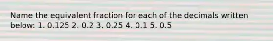 Name the equivalent fraction for each of the decimals written below: 1. 0.125 2. 0.2 3. 0.25 4. 0.1 5. 0.5