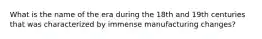 What is the name of the era during the 18th and 19th centuries that was characterized by immense manufacturing changes?