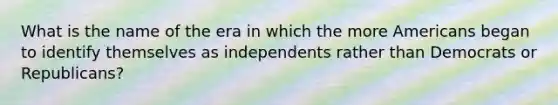 What is the name of the era in which the more Americans began to identify themselves as independents rather than Democrats or Republicans?