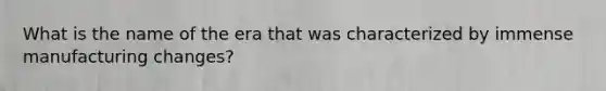 What is the name of the era that was characterized by immense manufacturing changes?