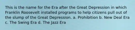 This is the name for the Era after the Great Depression in which Franklin Roosevelt installed programs to help citizens pull out of the slump of the Great Depression. a. Prohibition b. New Deal Era c. The Swing Era d. The Jazz Era