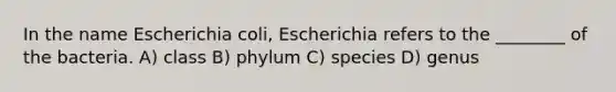 In the name Escherichia coli, Escherichia refers to the ________ of the bacteria. A) class B) phylum C) species D) genus