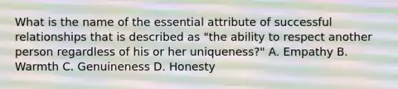 What is the name of the essential attribute of successful relationships that is described as "the ability to respect another person regardless of his or her uniqueness?" A. Empathy B. Warmth C. Genuineness D. Honesty