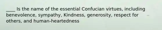 ____ Is the name of the essential Confucian virtues, including benevolence, sympathy, Kindness, generosity, respect for others, and human-heartedness