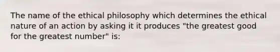 The name of the ethical philosophy which determines the ethical nature of an action by asking it it produces "the greatest good for the greatest number" is: