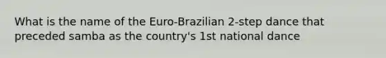 What is the name of the Euro-Brazilian 2-step dance that preceded samba as the country's 1st national dance