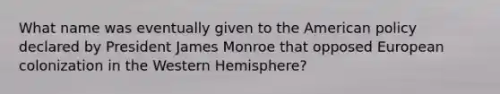 What name was eventually given to the American policy declared by President James Monroe that opposed European colonization in the Western Hemisphere?