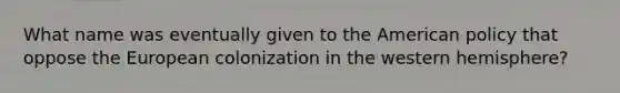 What name was eventually given to the American policy that oppose the European colonization in the western hemisphere?