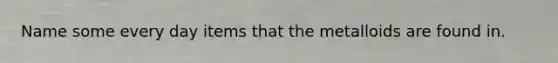 Name some every day items that the metalloids are found in.