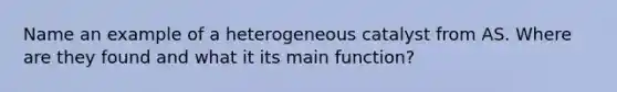 Name an example of a heterogeneous catalyst from AS. Where are they found and what it its main function?