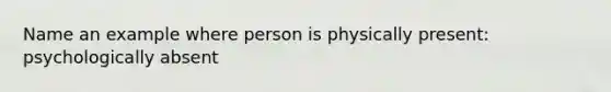 Name an example where person is physically present: psychologically absent