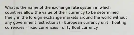 What is the name of the exchange rate system in which countries allow the value of their currency to be determined freely in the foreign exchange markets around the world without any government restrictions? - European currency unit - floating currencies - fixed currencies - dirty float currency