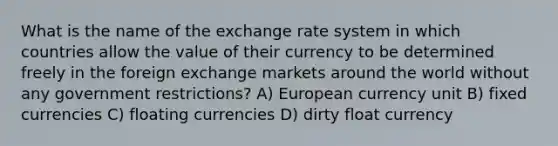 What is the name of the exchange rate system in which countries allow the value of their currency to be determined freely in the foreign exchange markets around the world without any government restrictions? A) European currency unit B) fixed currencies C) floating currencies D) dirty float currency