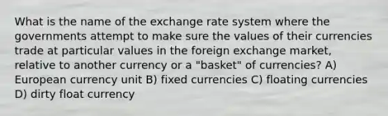 What is the name of the exchange rate system where the governments attempt to make sure the values of their currencies trade at particular values in the foreign exchange market, relative to another currency or a "basket" of currencies? A) European currency unit B) fixed currencies C) floating currencies D) dirty float currency