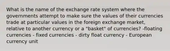 What is the name of the exchange rate system where the governments attempt to make sure the values of their currencies trade at particular values in the foreign exchange market, relative to another currency or a "basket" of currencies? -floating currencies - fixed currencies - dirty float currency - European currency unit