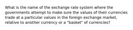 What is the name of the exchange rate system where the governments attempt to make sure the values of their currencies trade at a particular values in the foreign exchange market, relative to another currency or a "basket" of currencies?