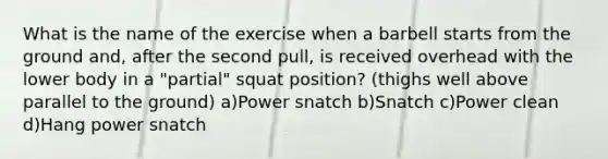 What is the name of the exercise when a barbell starts from the ground and, after the second pull, is received overhead with the lower body in a "partial" squat position? (thighs well above parallel to the ground) a)Power snatch b)Snatch c)Power clean d)Hang power snatch