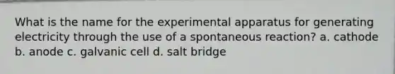 What is the name for the experimental apparatus for generating electricity through the use of a spontaneous reaction? a. cathode b. anode c. galvanic cell d. salt bridge