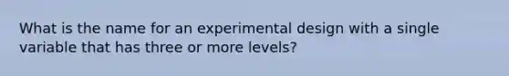 What is the name for an experimental design with a single variable that has three or more levels?