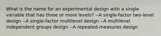 What is the name for an experimental design with a single variable that has three or more levels? --A single-factor two-level design --A single-factor multilevel design --A multilevel independent groups design --A repeated-measures design