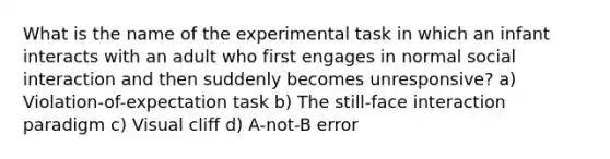 What is the name of the experimental task in which an infant interacts with an adult who first engages in normal social interaction and then suddenly becomes unresponsive? a) Violation-of-expectation task b) The still-face interaction paradigm c) Visual cliff d) A-not-B error