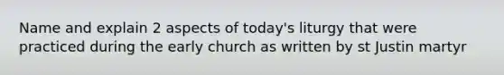 Name and explain 2 aspects of today's liturgy that were practiced during the early church as written by st Justin martyr