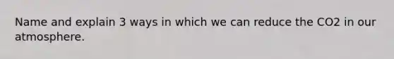 Name and explain 3 ways in which we can reduce the CO2 in our atmosphere.