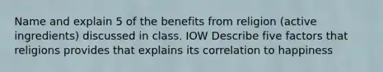 Name and explain 5 of the benefits from religion (active ingredients) discussed in class. IOW Describe five factors that religions provides that explains its correlation to happiness