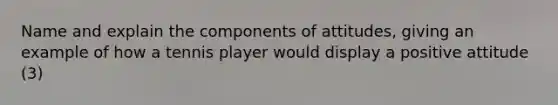 Name and explain the components of attitudes, giving an example of how a tennis player would display a positive attitude (3)