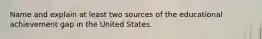 Name and explain at least two sources of the educational achievement gap in the United States.