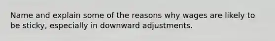 Name and explain some of the reasons why wages are likely to be sticky, especially in downward adjustments.