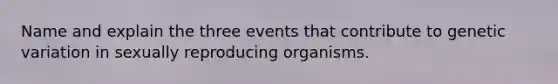 Name and explain the three events that contribute to genetic variation in sexually reproducing organisms.