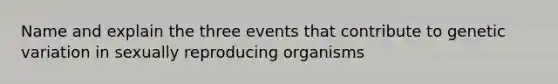 Name and explain the three events that contribute to genetic variation in sexually reproducing organisms