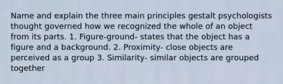 Name and explain the three main principles gestalt psychologists thought governed how we recognized the whole of an object from its parts. 1. Figure-ground- states that the object has a figure and a background. 2. Proximity- close objects are perceived as a group 3. Similarity- similar objects are grouped together