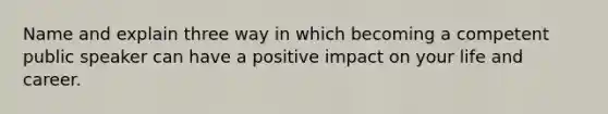 Name and explain three way in which becoming a competent public speaker can have a positive impact on your life and career.