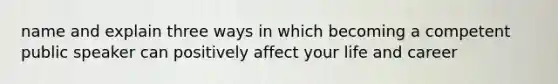 name and explain three ways in which becoming a competent public speaker can positively affect your life and career