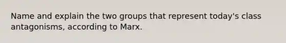 Name and explain the two groups that represent today's class antagonisms, according to Marx.